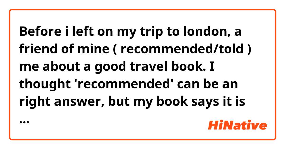 Before i left on my trip to london, a friend of mine ( recommended/told ) me about a good travel book. 

I thought 'recommended' can be an right answer, but my book says it is not. What's different between those?