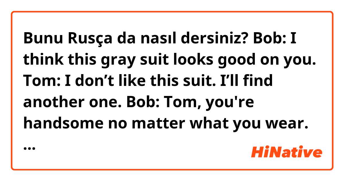 Bunu Rusça da nasıl dersiniz? Bob: I think this gray suit looks good on you.
Tom: I don’t like this suit. I’ll find another one.
Bob: Tom, you're handsome no matter what you wear.
Tom: Ouch! Hey, you just hit my back.
Stranger: Sorry, I didn’t mean it.
