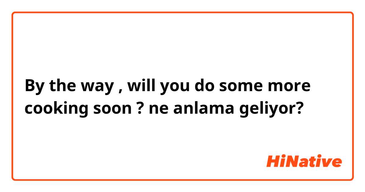 By the way , will you do some more cooking soon ?  ne anlama geliyor?