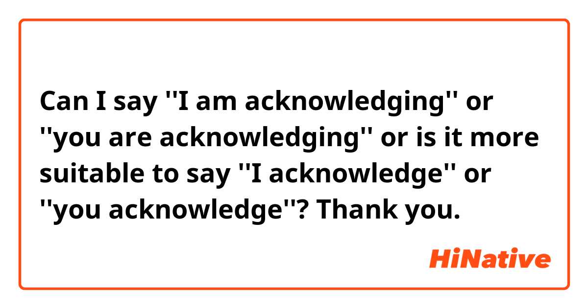 Can I say ''I am acknowledging'' or ''you are acknowledging'' or is it more suitable to say ''I acknowledge'' or ''you acknowledge''? Thank you.