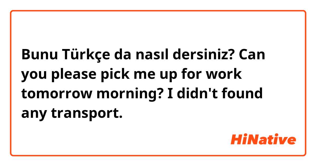 Bunu Türkçe da nasıl dersiniz? Can you please pick me up for work tomorrow morning? I didn't found any transport.