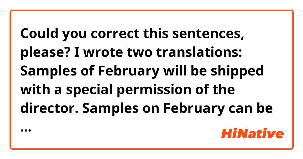 Could you correct this sentences, please?
I wrote two translations:

Samples of February will be shipped with a special permission of the director.
Samples on February can be shipped with special permission by the director.
「(ビジネス文書)2月出荷のサンプリングは、部長の特別許可書をもって出荷されます」