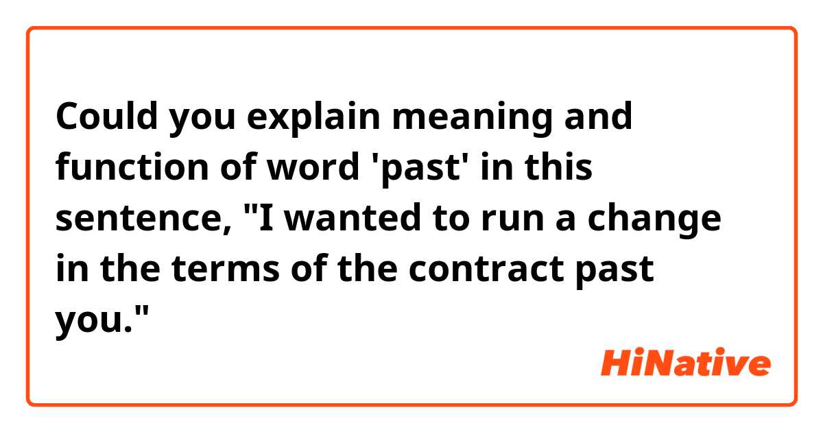 Could you explain meaning and function of word 'past' in this sentence, "I wanted to run a change in the terms of the contract past you."