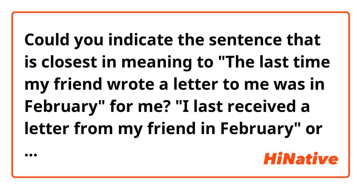 Could you indicate the sentence that is closest in meaning to "The last time my friend wrote a letter to me was in February" for me?

 "I last received a letter from my friend in February" or "My friend last wrote a letter to me when in February"?

Please explain why you indicate it. Thank you.