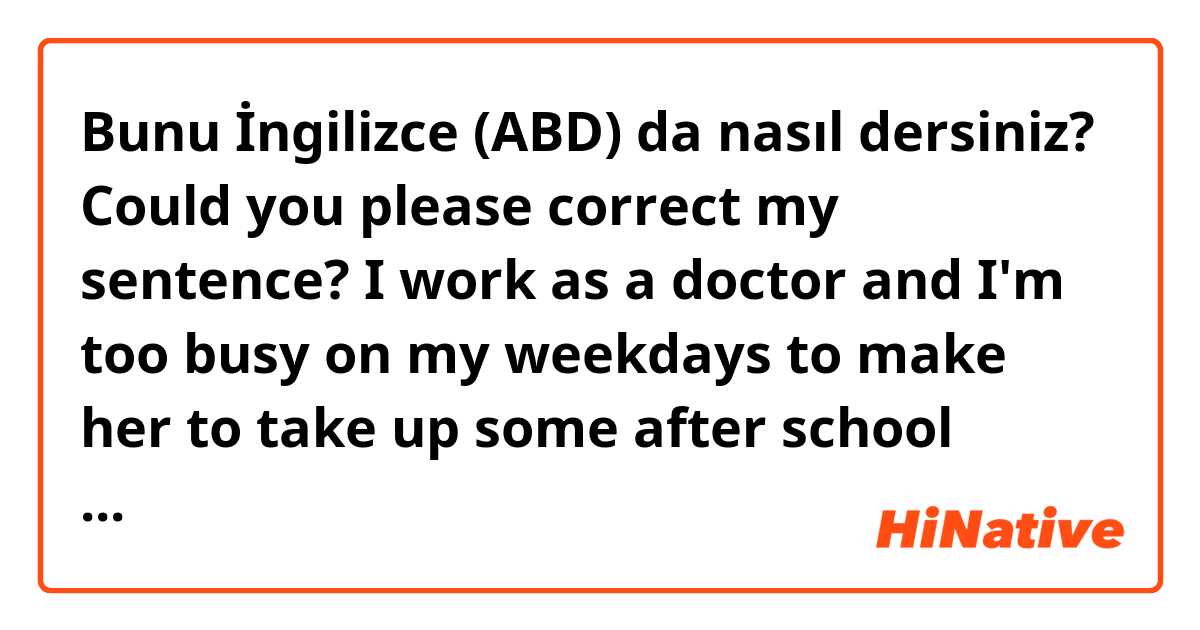 Bunu İngilizce (ABD) da nasıl dersiniz? Could you please correct my sentence? I work as a doctor and I'm too busy on my weekdays to make her to take up some after school activities like other students.