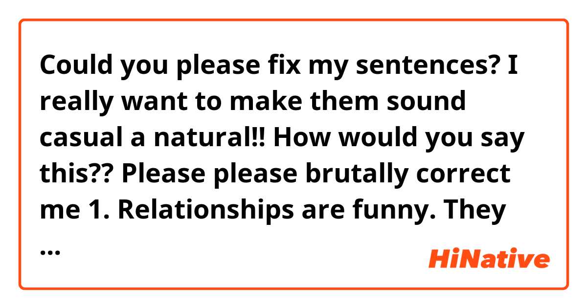 Could you please fix my sentences?🍋🍋🍋
I really want to make them sound casual a natural!!
How would you say this??
Please please brutally correct me

1. Relationships are funny.  They seem super firm and solid but they really are fragile, easily broken more than anything else.

2. I really didn’t want to get deeper with him because I don’t see future with him.

3. He is too weak. it seems like he can’t even protect himself.

4. I can’t make a promise with him that I know I can’t keep it.

5. English has been my number one priority but sometimes I can’t help but ask myself "is it worth it to put in this much effort?". Yes it is of course. And besides for English, what else should I do?
(I know "what else should I do?" sounds a bit weird, I want to say English is the only thing I need to do)