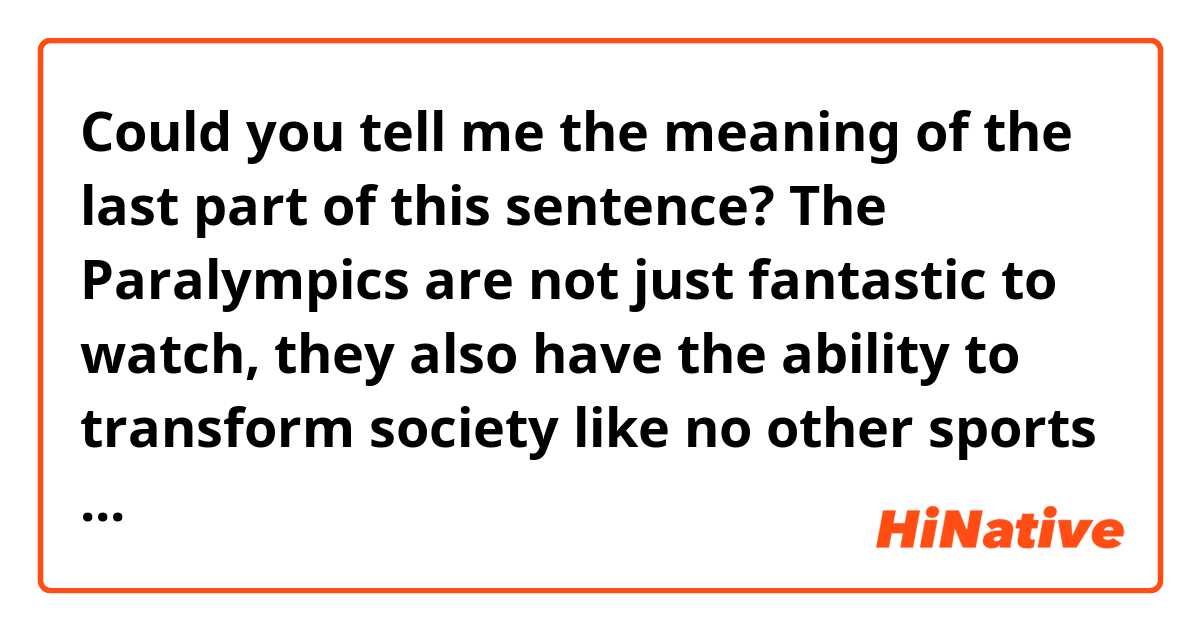 Could you tell me the meaning of the last part of this sentence?

The Paralympics are not just fantastic to watch, they also have the ability to transform society like no other sports event on this planet.

"society like no other sports event on this planet"  means society where only sports event for healthy people existed?
