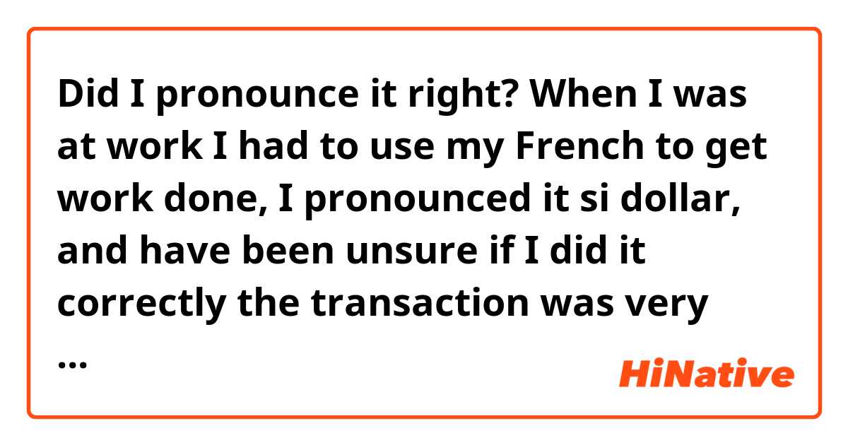 Did I pronounce it right? When I was at work I had to use my French to get work done, I pronounced it si dollar, and have been unsure if I did it correctly the transaction was very brief they understood and the wife thanked me, but did I get the pronunciation correct? (Six dollars)