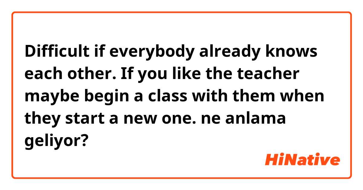 Difficult if everybody already knows each other. If you like the teacher maybe begin a class with them when they start a new one. ne anlama geliyor?