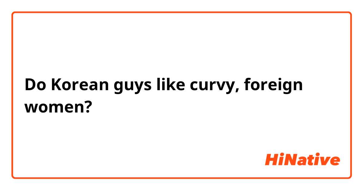 Do Korean guys like curvy, foreign women? 