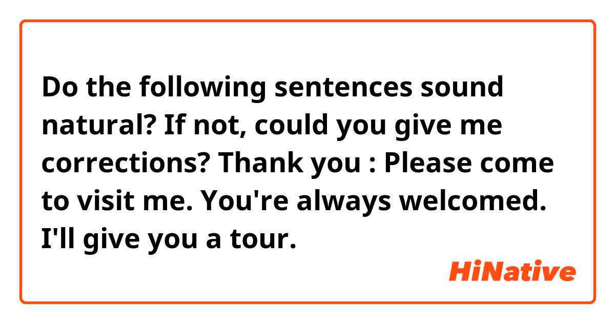 Do the following sentences sound natural? If not, could you give me corrections? Thank you 😊 
: Please come to visit me. You're always welcomed. I'll give you a tour.