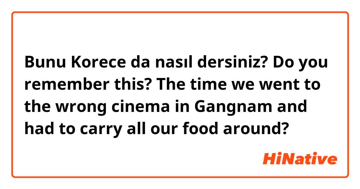 Bunu Korece da nasıl dersiniz? Do you remember this? The time we went to the wrong cinema in Gangnam and had to carry all our food around? 