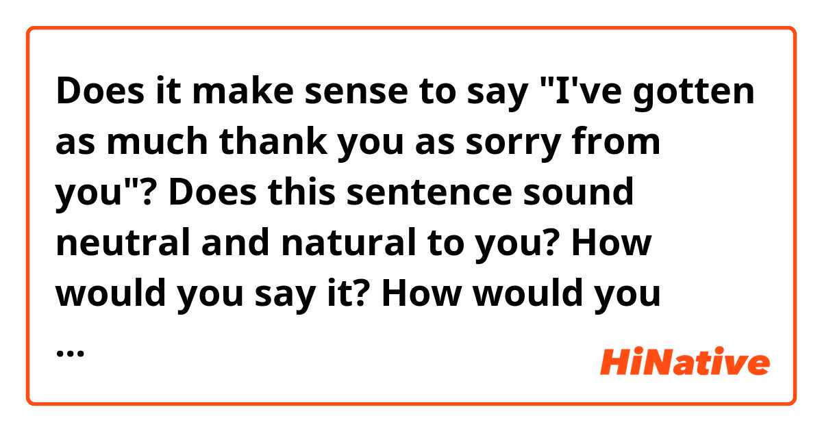 Does it make sense to say "I've gotten as much thank you as sorry from you"?

Does this sentence sound neutral and natural to you? How would you say it? How would you respond to it?