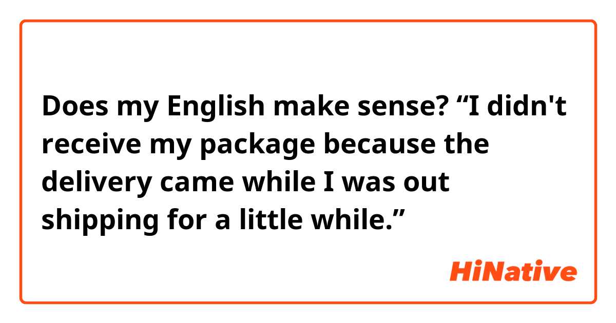 Does my English make sense?
“I didn't receive my package because the delivery came while I was out shipping for a little while.” 