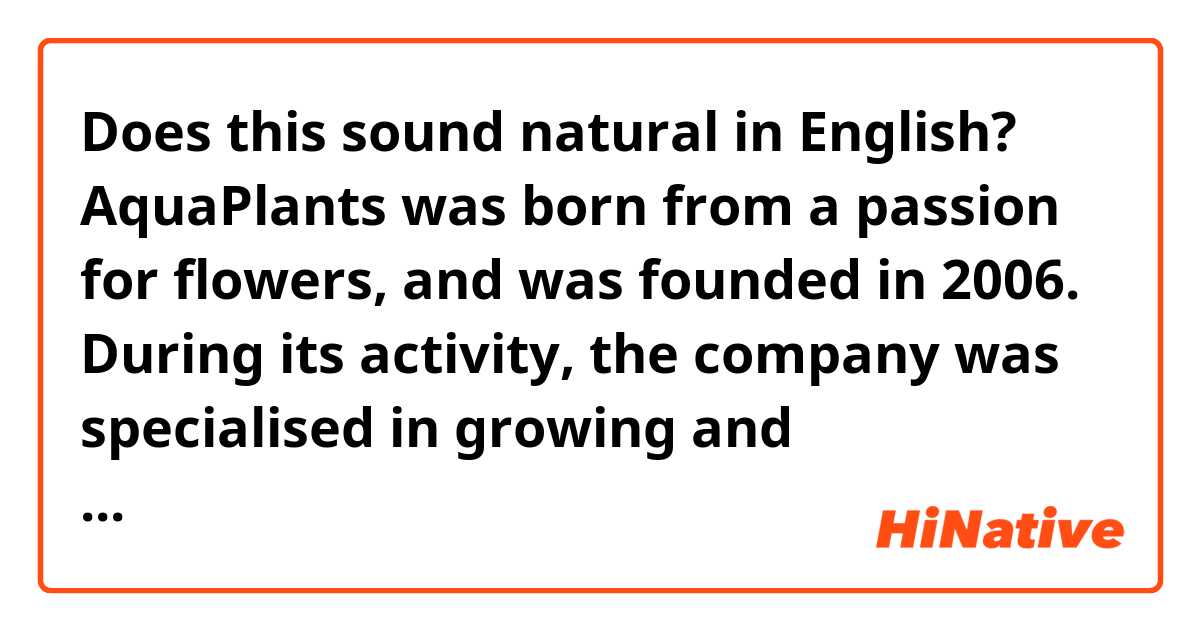 Does this sound natural in English?

AquaPlants was born from a passion for flowers, and was founded in 2006. During its activity, the company was specialised in growing and commercialising water lilies.