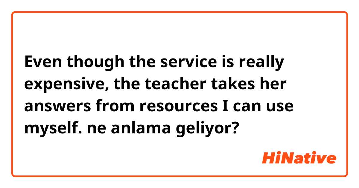 Even though the service is really expensive, the teacher takes her answers from resources I can use myself. ne anlama geliyor?