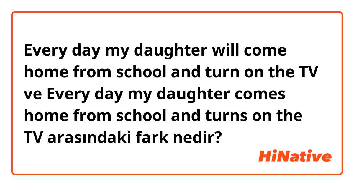 Every day my daughter will come home from school and turn on the TV ve Every day my daughter comes home from school and turns on the TV arasındaki fark nedir?