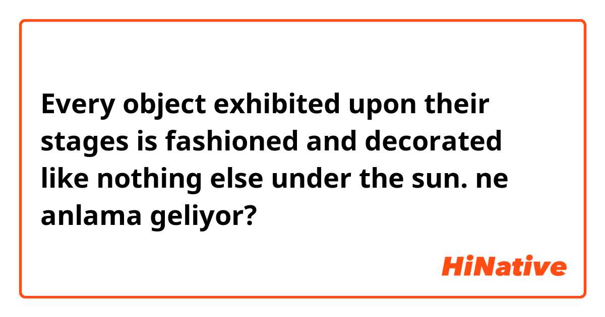 Every object exhibited upon their stages is fashioned and decorated like nothing else under the sun. ne anlama geliyor?