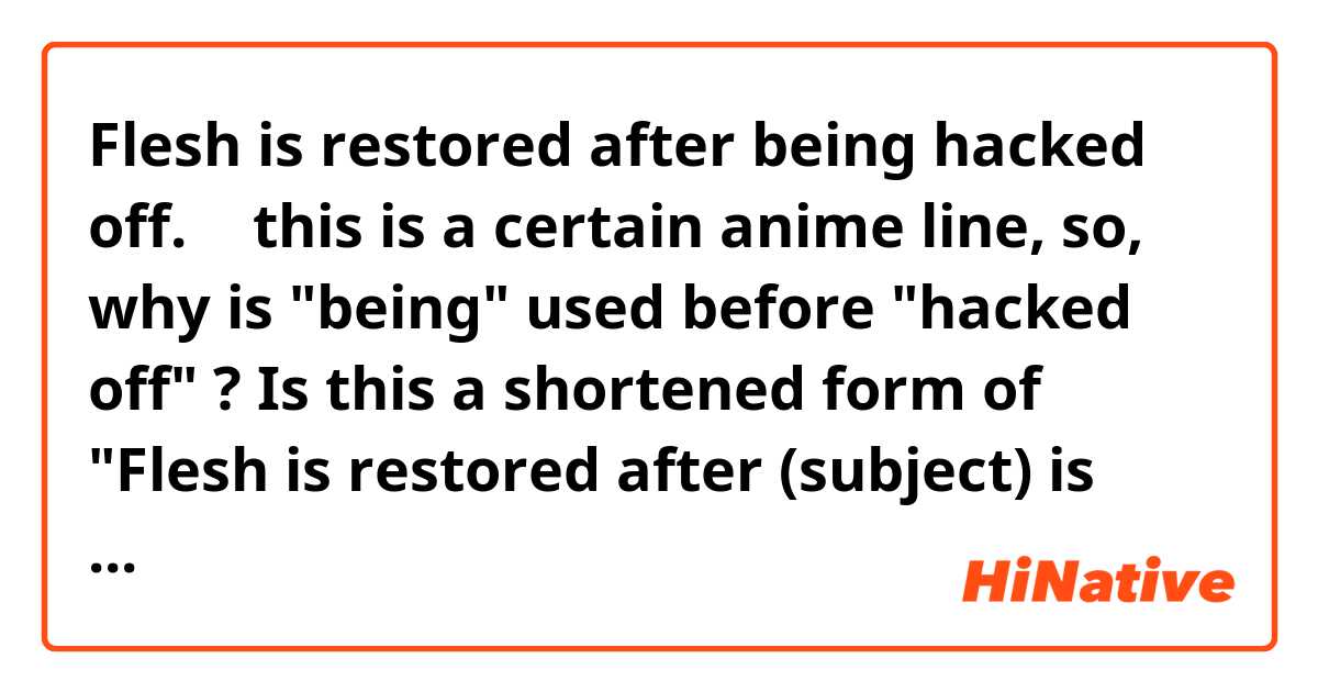 Flesh is restored after being hacked off.
↑
this is a certain anime line,
so, why is "being" used before "hacked off" ?
Is this a shortened form of "Flesh is restored after (subject) is hacked off." ?