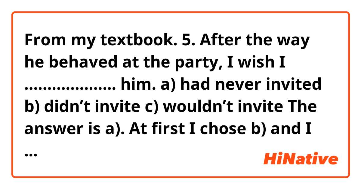 From my textbook.

5. After the way he behaved at the party, I wish I ……………….. him.

a) had never invited
b) didn’t invite
c) wouldn’t invite

The answer is a). 
At first I chose b) and I understood  why a) was correct answer but I have a another question. Can I rephrase "I wish I had never invited him." into "I shouldn't have invited him."?