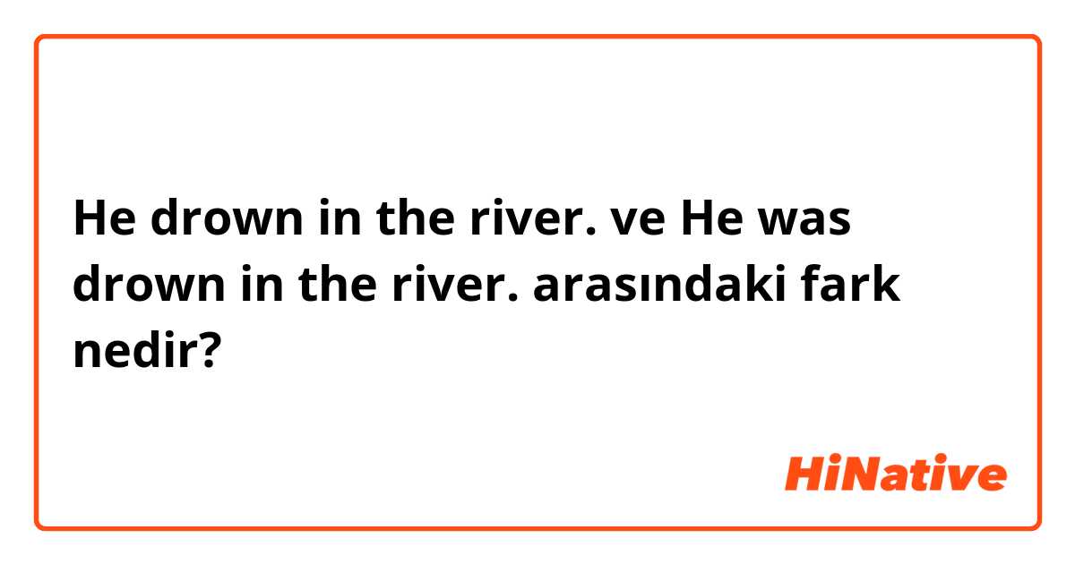 He drown in the river. ve He was drown in the river. arasındaki fark nedir?