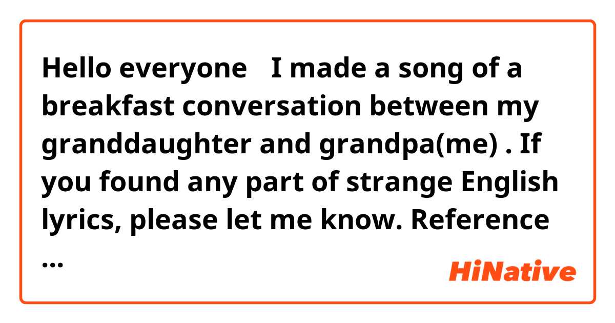 Hello everyone 


I made a song of a breakfast conversation between my granddaughter and grandpa(me) .

 If you found any part of strange English lyrics, please let me know.

Reference performance with sound generator
https://youtu.be/JXaDHAHihgs


Breakfast With Granddaughter 

( 5 bar : Granddaughter ♪〜 )
Gran-d-pa oh Gran-d pa What are you doing-now?   
Why do you look so seri-ous Is some-thing wrong?  
You ha-ven't have a bite to e-at all this mor-ning long Aren't you hun-gry at all 


( 14 : Grandpa ♪〜 )
What time is it now?     ( 15 : Granddaughter ）10 o’clock !
Some-time I get ab-sorbed.. 
then I for-get the time yo-u know 

 
 ( 18 : Granddaughter ♪〜 )
 Gran-d-pa t-ruth be to-ld you have al-ways been that way 
　

( 24 : Grandpa ♪〜 )
Grand-pa ne-ver for-gets your words 
love-ly grand-daug-ther 
You said break-fast is im-por-tant 

 ( 32 : Granddaughter ♪〜 )
If you don't eat break-fast no-thing at-all 
You can't get enegy to do wor-king 　
 
 ( 39 : Grandpa ♪〜 )
 When grand-pa was same in your today's age Grand-pa's grand-pa was saying


 ( 43 :  Granddaughter ♪〜 )
What did he say? 

 ( 44 :  Grandpa ♪〜 )
What a nice break-fast eat with you


 ( 46 : Granddaughter ♪〜 )
  Oh!  What were you ea-ti-ng?  

 ( 48 : Grandpa ♪〜 )
My  grand-pa said "break-fast is a joy wi-th you" 


 ( 50 : Granddaughter ♪〜 )
Did you eat hum and eggs with grand-pa ? 


 ( 52 : Grandpa ♪〜 )　
And he said "it is the joy to live" 　   ( 53 : Granddaughter ♪〜 ) Looks deli-cious! 　


( 55 : Granddaughter ♪〜 ) &　( 55 : Grandpa ♪〜 )　
Thank you for the fo-od 