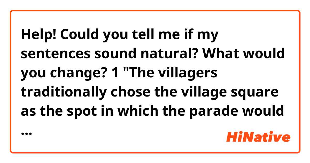 Help! 
Could you tell me if my sentences sound natural? What would you change? 

1 "The villagers traditionally chose the village square as the spot in which the parade would come to a halt. Everyone had to put their shoulder to the wheel(or should I say 'do their bit'?)  by setting the tables, hanging up(or should I use lining up??) flags across the square, making the bonfire..."/ 
2  "However there was a young lad who was like to be idle and (or should I say lazy?) he didn't have the slightest intention of lending a hand when asked to and the few times he did, it was in a half-hearted way, grumbling and dragging his feet. He used to say, cheeky as he was, 'I'm not an octopus!'. 