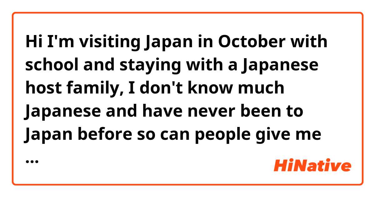 Hi I'm visiting Japan in October with school and staying with a Japanese host family, I don't know much Japanese and have never been to Japan before so can people give me some advice and things that I should know? Thanks 
