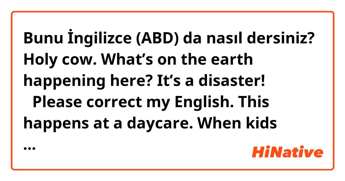 Bunu İngilizce (ABD) da nasıl dersiniz? Holy cow. What’s on the earth happening here? It’s a disaster! 
✳︎Please correct my English. This happens at a daycare. When kids make a mess on the floor. 