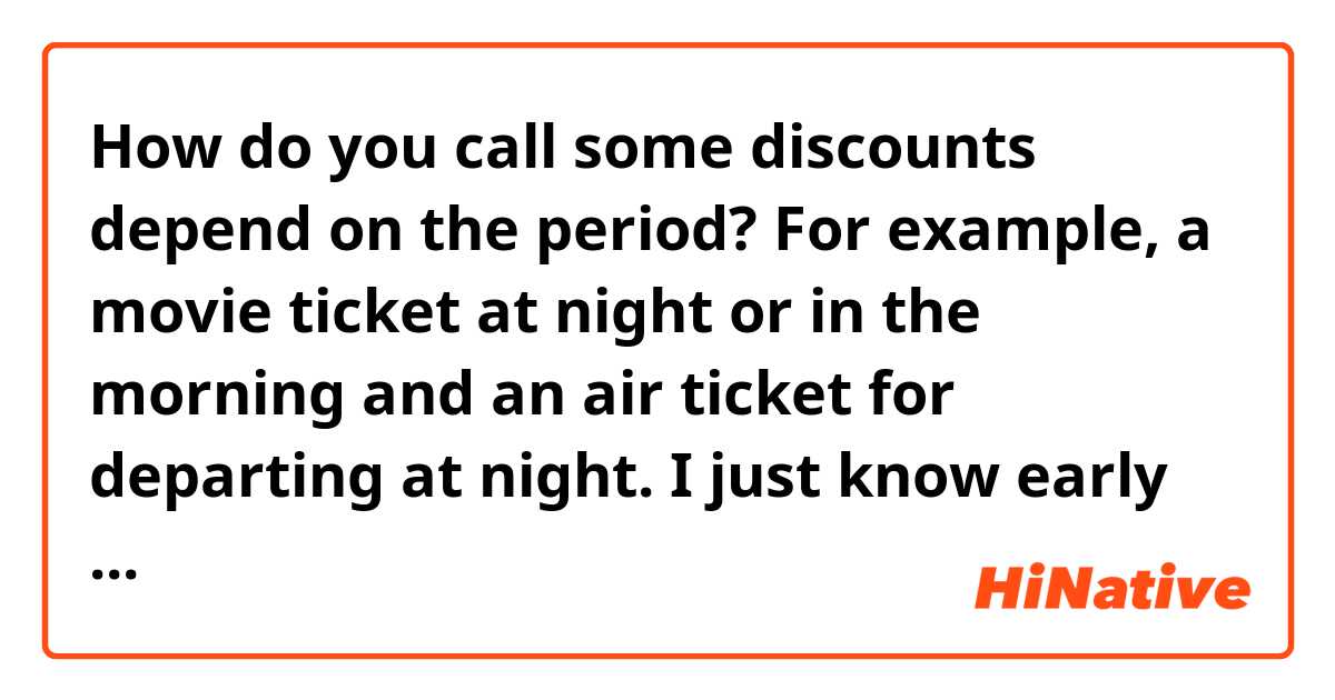 How do you call some discounts depend on the period?

For example, a movie ticket at night or in the morning and an air ticket for departing at night. 
I just know early bird discounts. 
But are there other discounts at night?
Night owl discounts?
