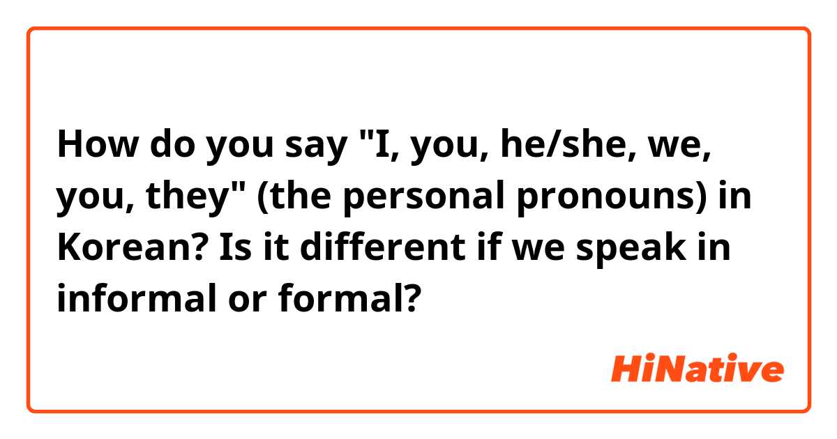 How do you say "I, you, he/she, we, you, they" (the personal pronouns) in Korean? Is  it different if we speak in informal or formal?