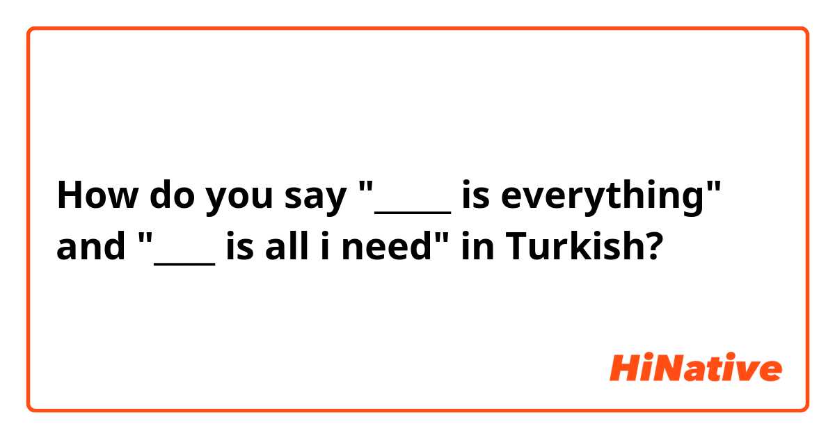 How do you say "_____ is everything" and "____ is all i need" in Turkish?