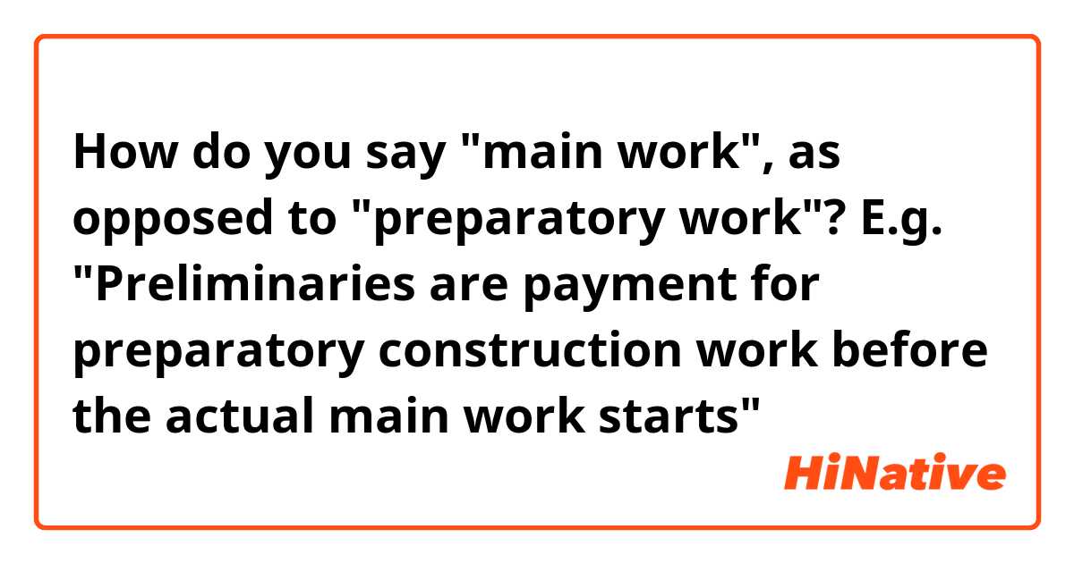 How do you say "main work", as opposed to "preparatory work"?
E.g. "Preliminaries are payment for preparatory construction work before the actual main work starts"
