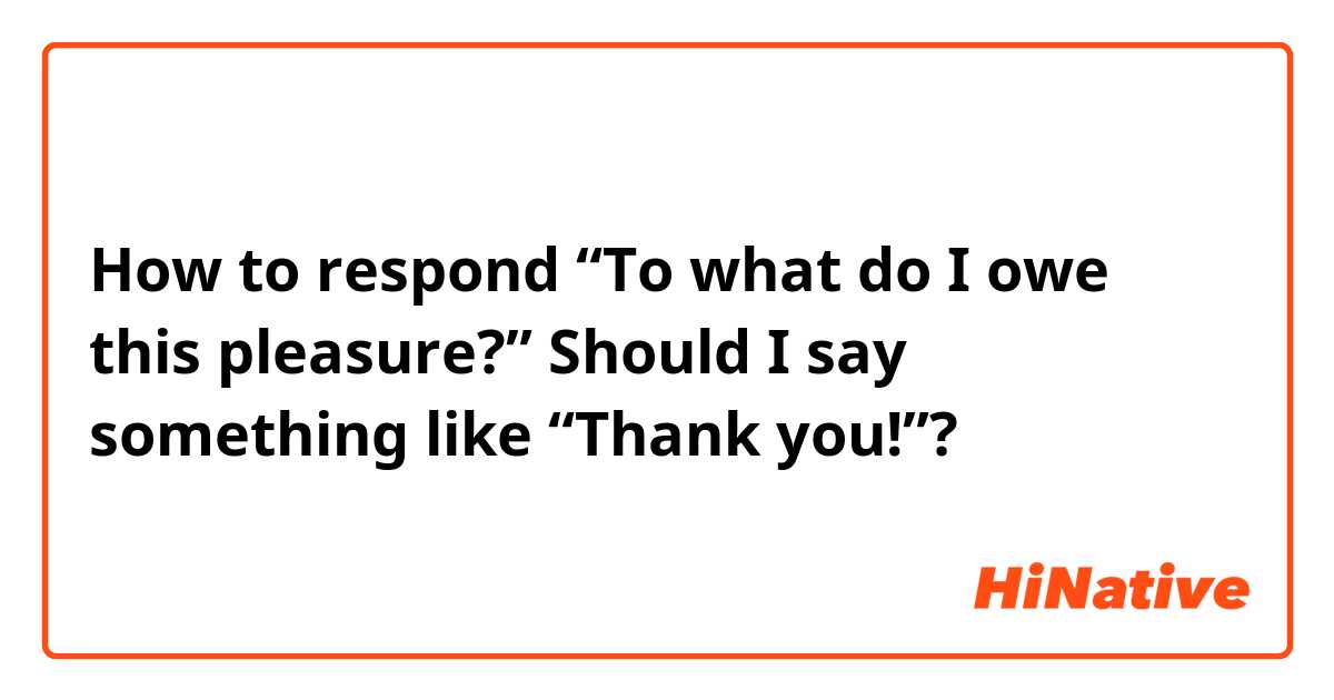 How to respond “To what do I owe this pleasure?” Should I say something like “Thank you!”?