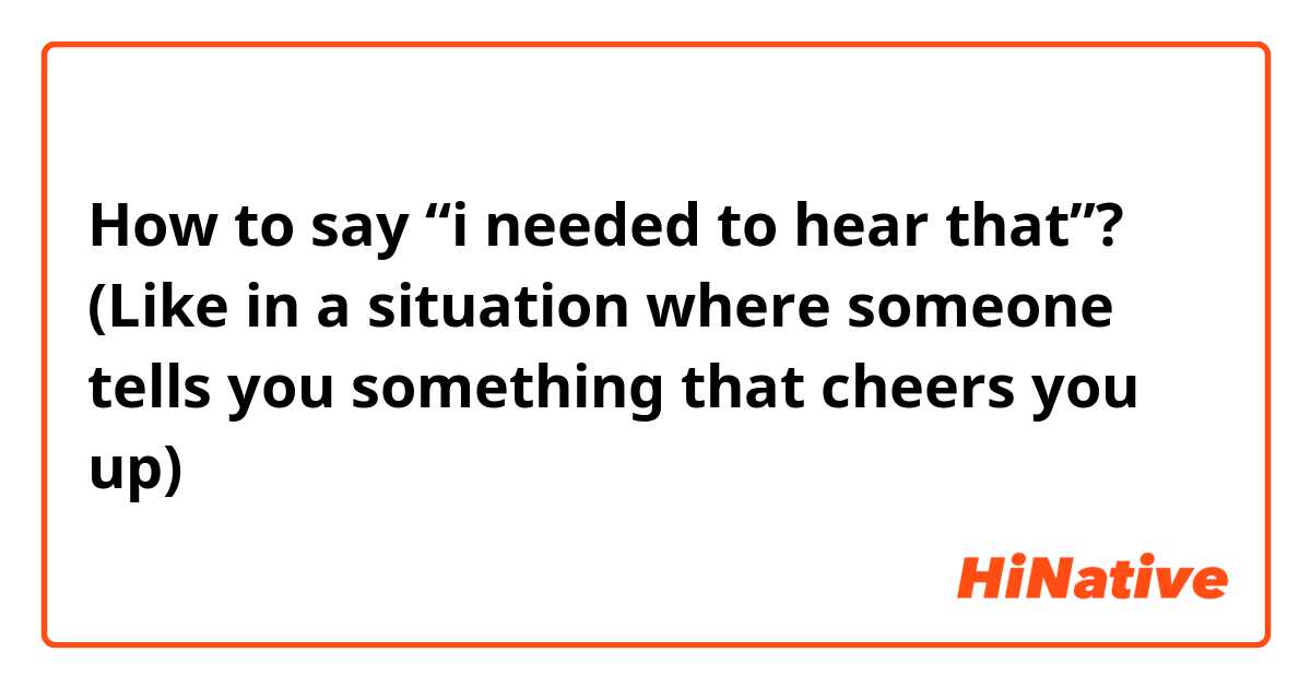 How to say “i needed to hear that”? (Like in a situation where someone tells you something that cheers you up)
