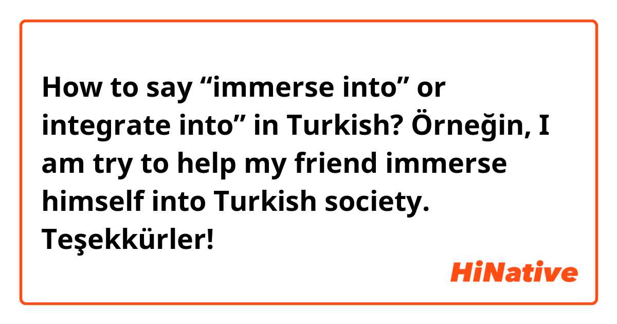 How to say “immerse into” or integrate into” in Turkish? 

Örneğin, I am try to help my friend immerse himself into Turkish society. 

Teşekkürler! 