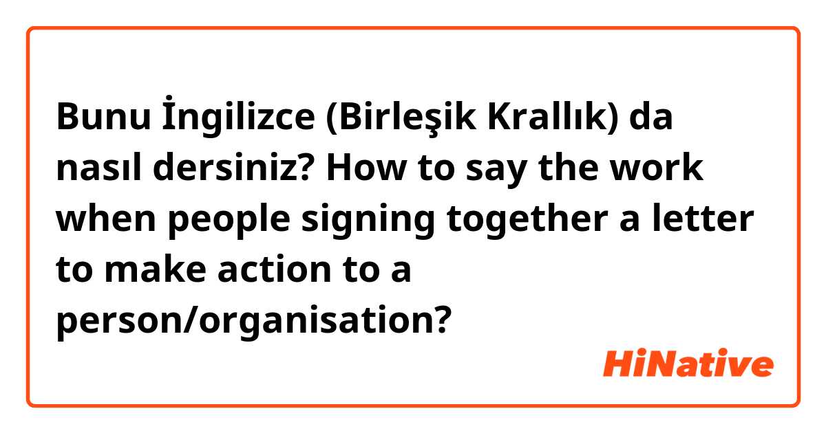 Bunu İngilizce (Birleşik Krallık) da nasıl dersiniz? How to say the work when people signing together a letter to make action to a person/organisation?
