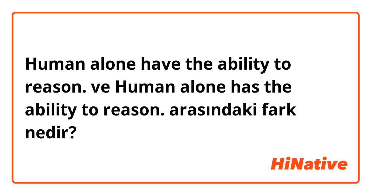 Human alone have the ability to reason. ve Human alone has the ability to reason. arasındaki fark nedir?