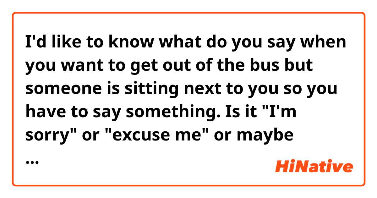 I'd like to know what do you say when you want to get out of the bus but someone is sitting next to you so you have to say something. Is it "I'm sorry" or "excuse me" or maybe something different?