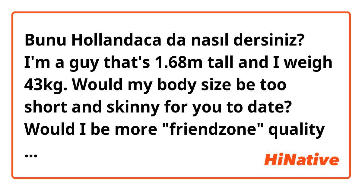 Bunu Hollandaca da nasıl dersiniz? I'm a guy that's 1.68m tall and I weigh 43kg. Would my body size be too short and skinny for you to date? Would I be more "friendzone" quality rather than relationship quality to you?