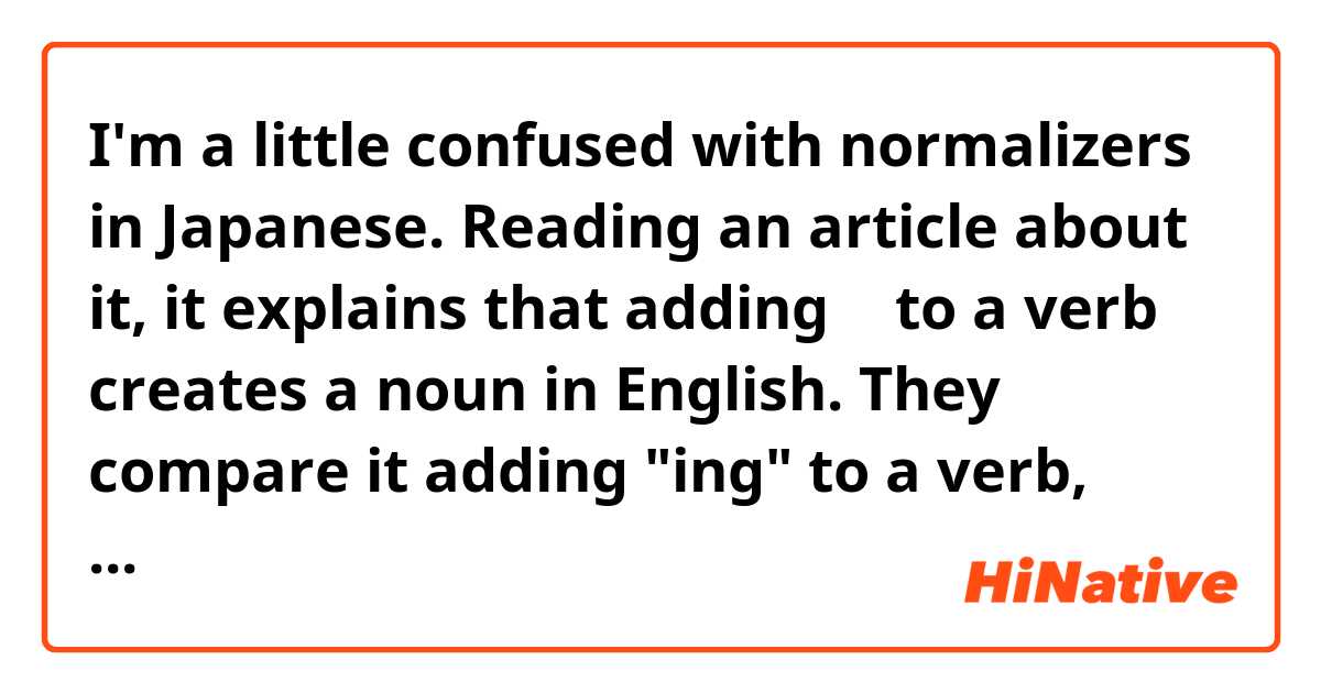 I'm a little confused with normalizers in Japanese.

Reading an article about it, it explains that adding の to a verb creates a noun in English.
They compare it adding "ing" to a verb, (するの = doing, etc).

...See more below..  ne anlama geliyor?