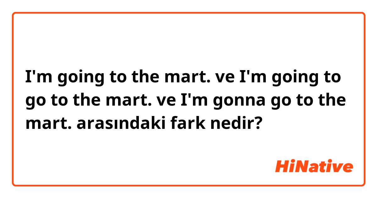 I'm going to the mart. ve I'm going to go to the mart. ve I'm gonna go to the mart.  arasındaki fark nedir?