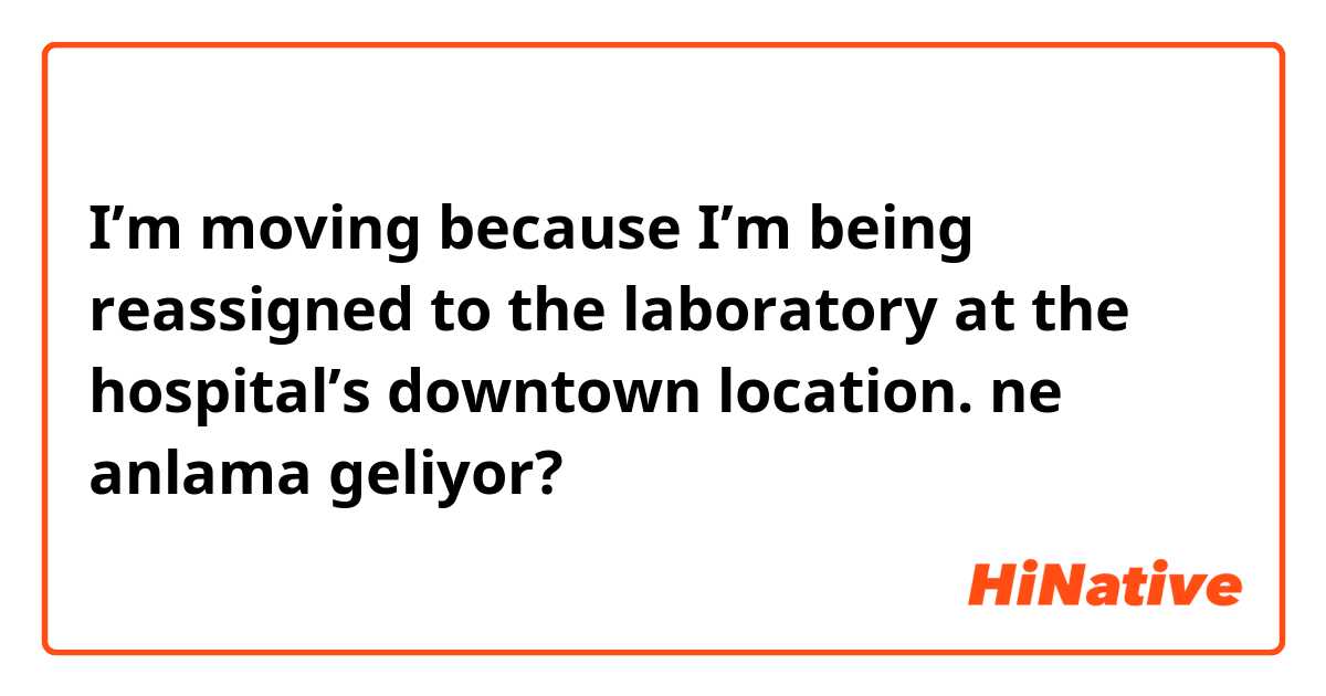 I’m moving because I’m being reassigned to the laboratory at the hospital’s downtown location. ne anlama geliyor?