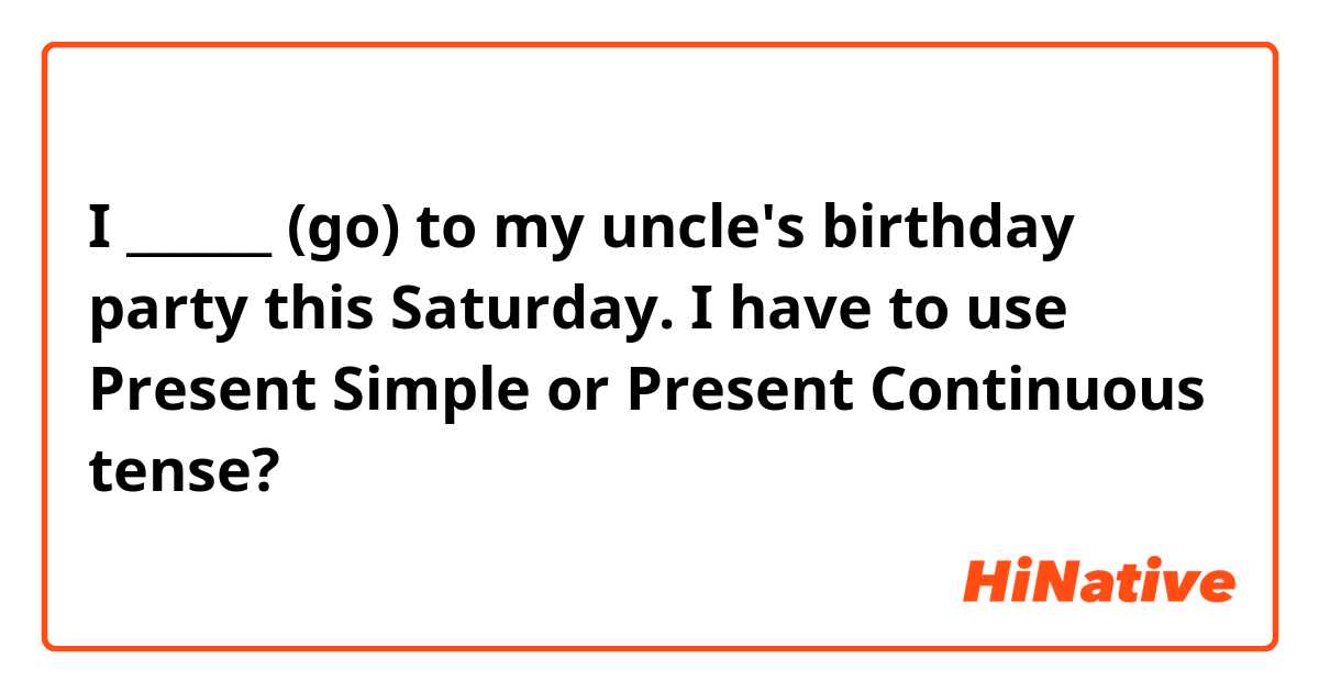 I ______ (go)  to my uncle's birthday party this Saturday. 
I have to use Present Simple or Present Continuous tense? 