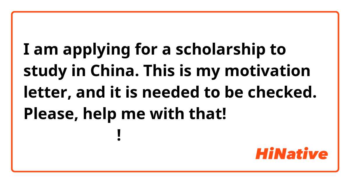 I am applying for a scholarship to study in China. This is my motivation letter, and it is needed to be checked. Please, help me with that!
请帮助我写我的自荐信!