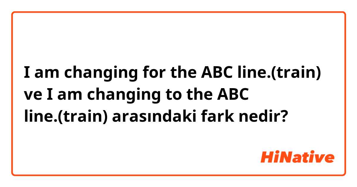 I am changing for the ABC line.(train) ve I am changing  to the ABC line.(train) arasındaki fark nedir?