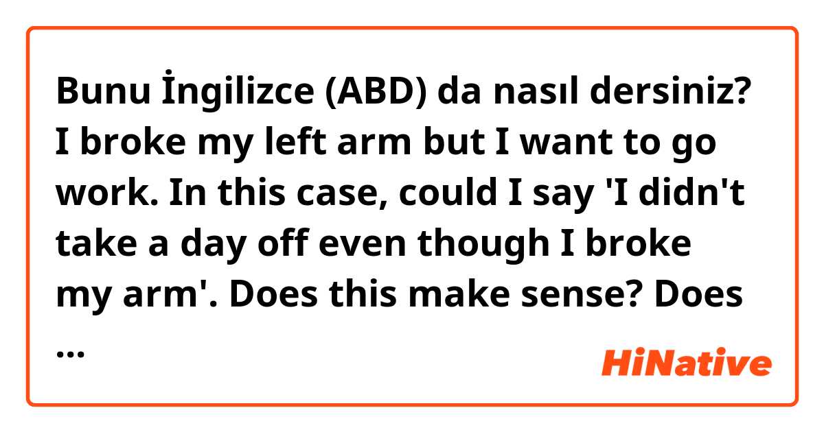 Bunu İngilizce (ABD) da nasıl dersiniz? I broke my left arm but I want to go work. In this case, could I say 'I didn't take a day off even though I broke my arm'. Does this make sense? Does it sound natural? 