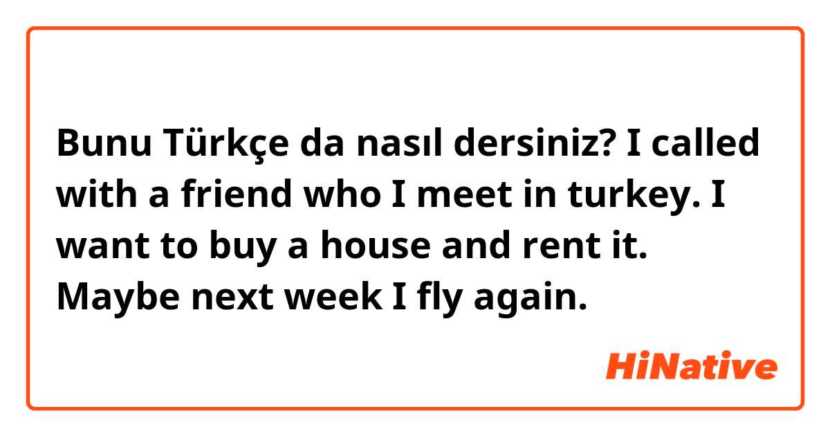 Bunu Türkçe da nasıl dersiniz? I called with a friend who I meet in turkey. I want to buy a house and rent it. Maybe next week I fly again. 