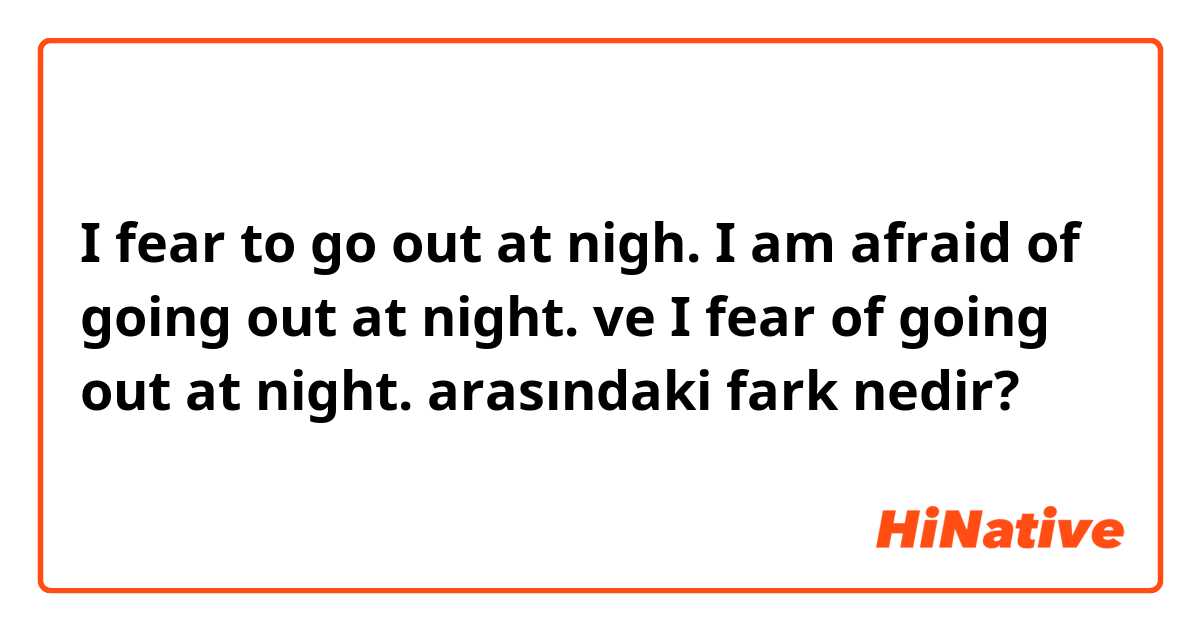 I fear to go out at nigh.        I am afraid of going out at night. ve I fear of going out at night. arasındaki fark nedir?