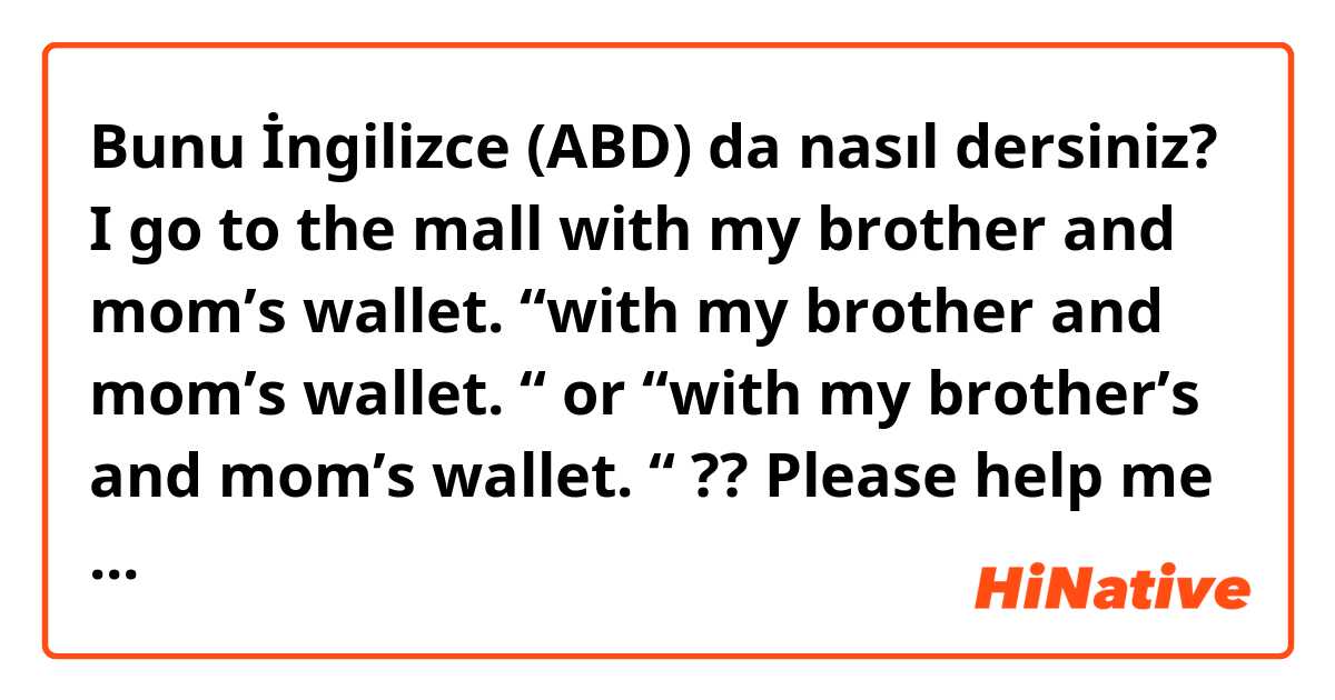Bunu İngilizce (ABD) da nasıl dersiniz? I go to the mall with my brother and mom’s wallet. 

“with my brother and mom’s wallet. “ or “with my brother’s and mom’s wallet. “ ?? Please help me :) 